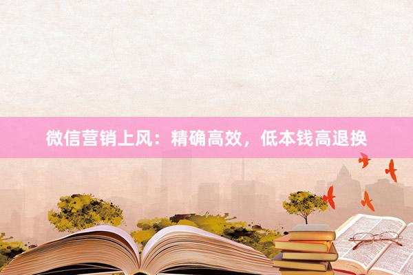 微信营销上风：精确高效，低本钱高退换